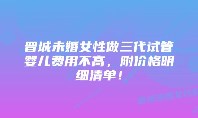 晋城未婚女性做三代试管婴儿费用不高，附价格明细清单！