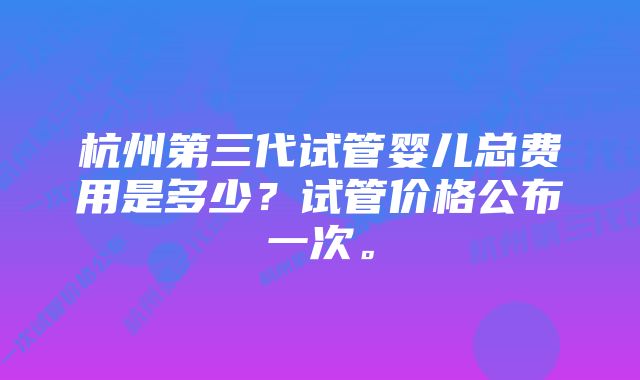 杭州第三代试管婴儿总费用是多少？试管价格公布一次。