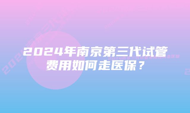 2024年南京第三代试管费用如何走医保？