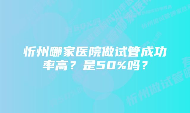 忻州哪家医院做试管成功率高？是50%吗？