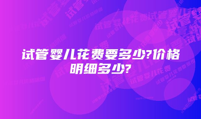 试管婴儿花费要多少?价格明细多少?