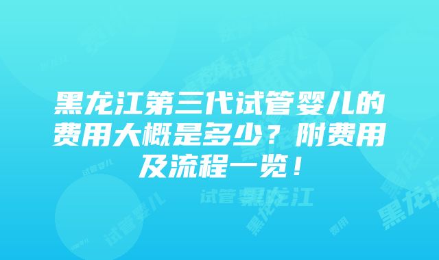 黑龙江第三代试管婴儿的费用大概是多少？附费用及流程一览！