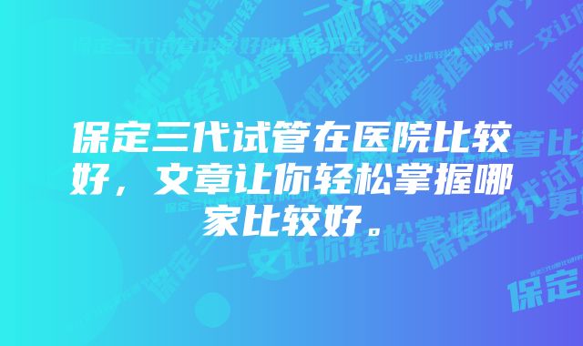 保定三代试管在医院比较好，文章让你轻松掌握哪家比较好。