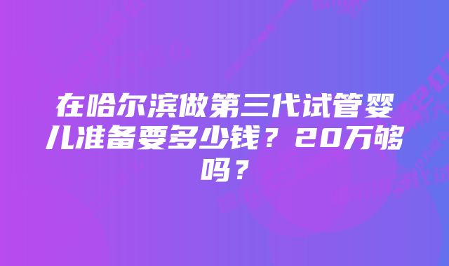 在哈尔滨做第三代试管婴儿准备要多少钱？20万够吗？