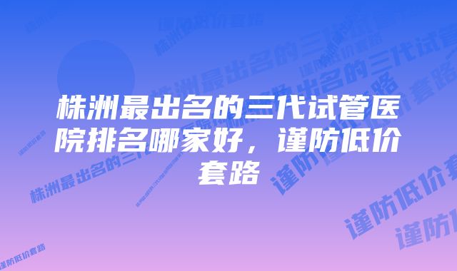 株洲最出名的三代试管医院排名哪家好，谨防低价套路