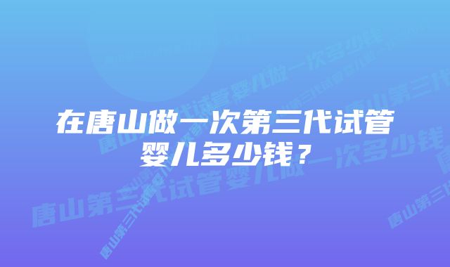 在唐山做一次第三代试管婴儿多少钱？