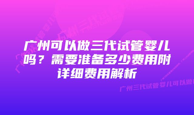 广州可以做三代试管婴儿吗？需要准备多少费用附详细费用解析