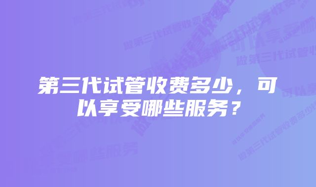 第三代试管收费多少，可以享受哪些服务？