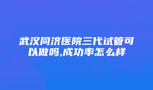 武汉同济医院三代试管可以做吗,成功率怎么样