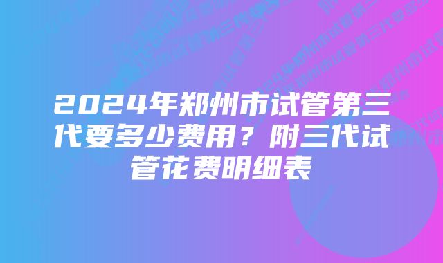 2024年郑州市试管第三代要多少费用？附三代试管花费明细表