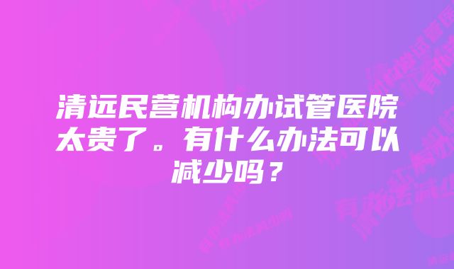 清远民营机构办试管医院太贵了。有什么办法可以减少吗？