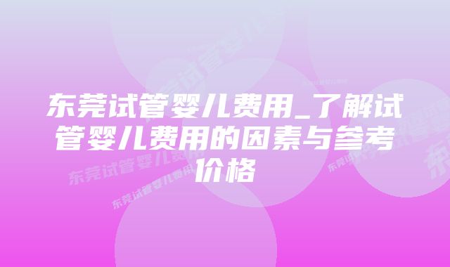 东莞试管婴儿费用_了解试管婴儿费用的因素与参考价格