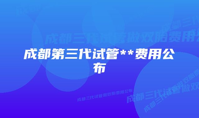 成都第三代试管**费用公布