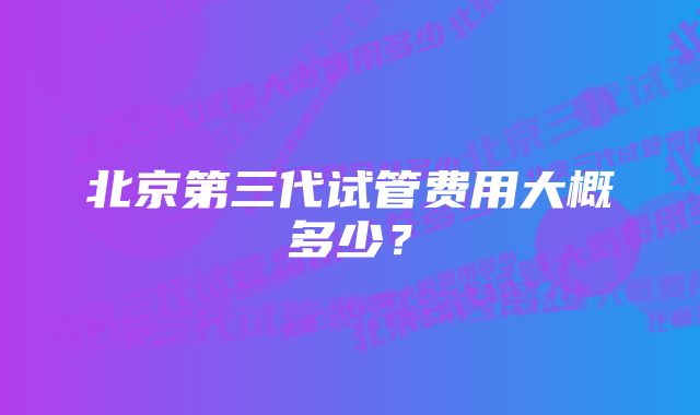 北京第三代试管费用大概多少？