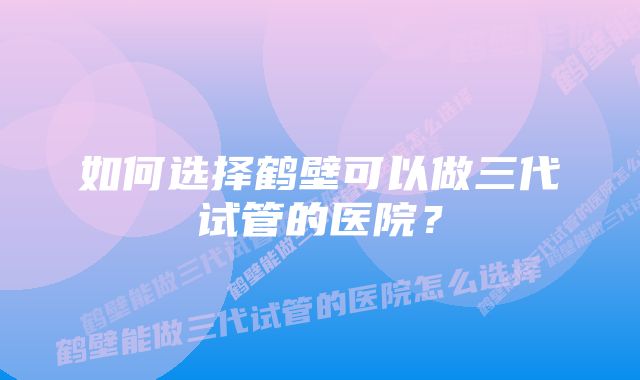 如何选择鹤壁可以做三代试管的医院？