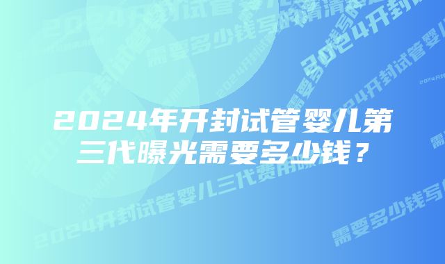 2024年开封试管婴儿第三代曝光需要多少钱？