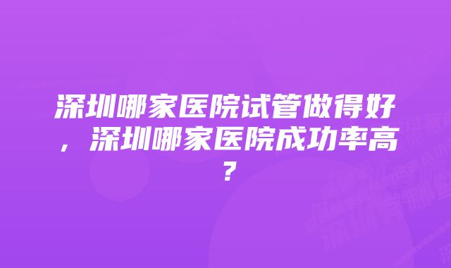 深圳哪家医院试管做得好，深圳哪家医院成功率高？