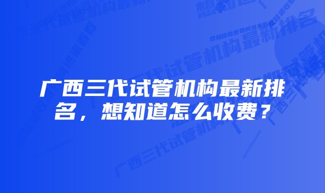 广西三代试管机构最新排名，想知道怎么收费？