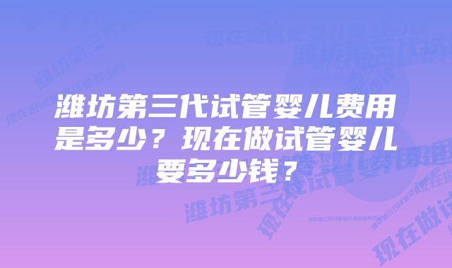 潍坊第三代试管婴儿费用是多少？现在做试管婴儿要多少钱？