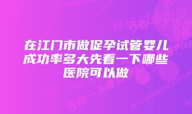 在江门市做促孕试管婴儿成功率多大先看一下哪些医院可以做