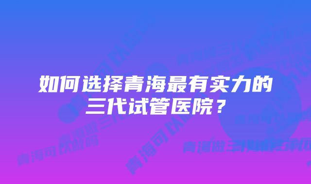 如何选择青海最有实力的三代试管医院？