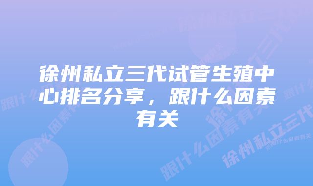 徐州私立三代试管生殖中心排名分享，跟什么因素有关