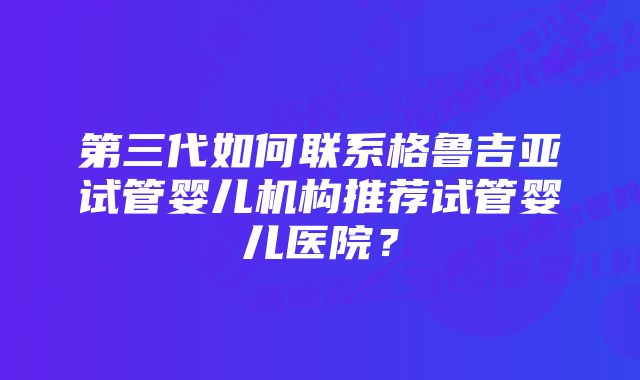 第三代如何联系格鲁吉亚试管婴儿机构推荐试管婴儿医院？