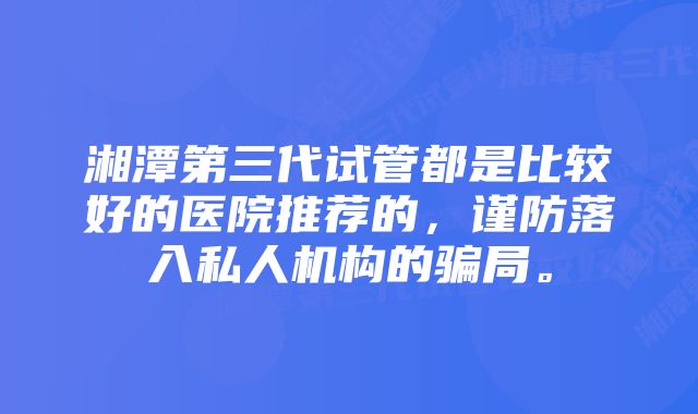 湘潭第三代试管都是比较好的医院推荐的，谨防落入私人机构的骗局。