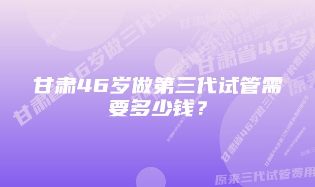 甘肃46岁做第三代试管需要多少钱？