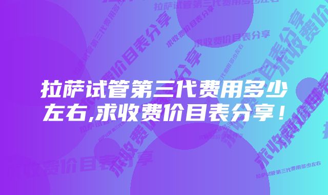 拉萨试管第三代费用多少左右,求收费价目表分享！