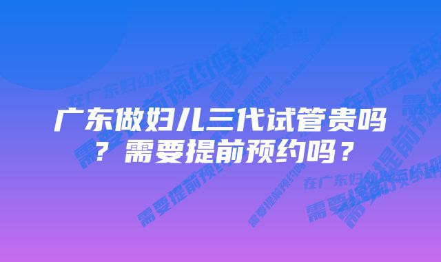 广东做妇儿三代试管贵吗？需要提前预约吗？