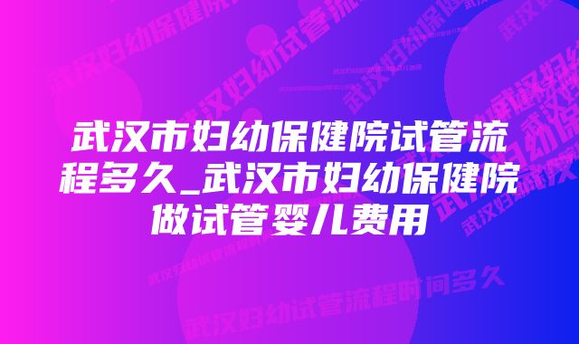 武汉市妇幼保健院试管流程多久_武汉市妇幼保健院做试管婴儿费用