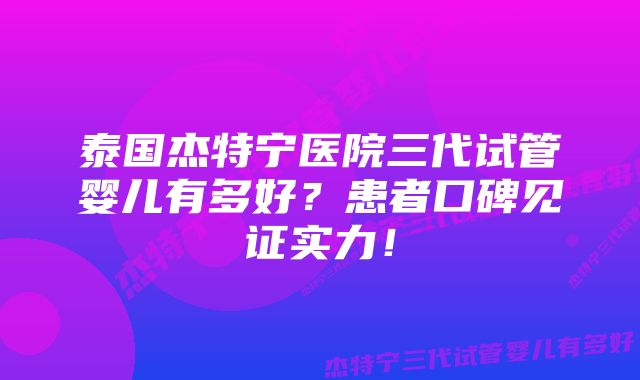 泰国杰特宁医院三代试管婴儿有多好？患者口碑见证实力！