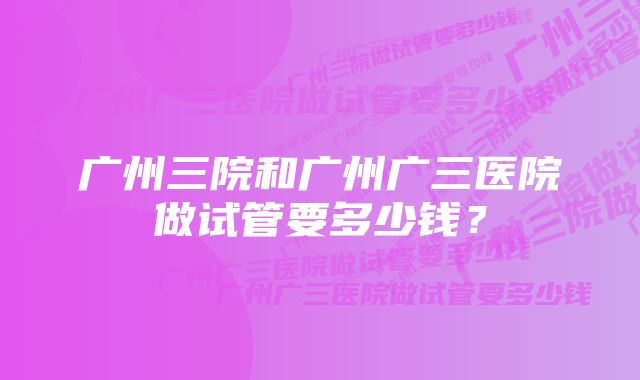 广州三院和广州广三医院做试管要多少钱？