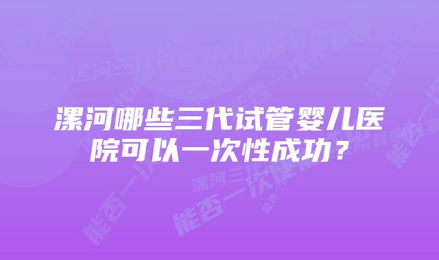 漯河哪些三代试管婴儿医院可以一次性成功？