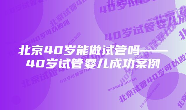 北京40岁能做试管吗——40岁试管婴儿成功案例