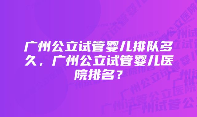 广州公立试管婴儿排队多久，广州公立试管婴儿医院排名？