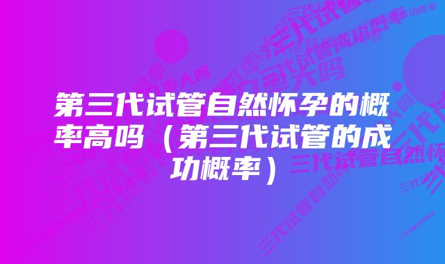 第三代试管自然怀孕的概率高吗（第三代试管的成功概率）