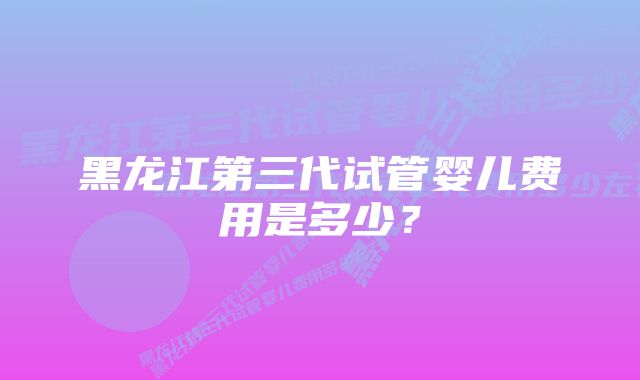 黑龙江第三代试管婴儿费用是多少？