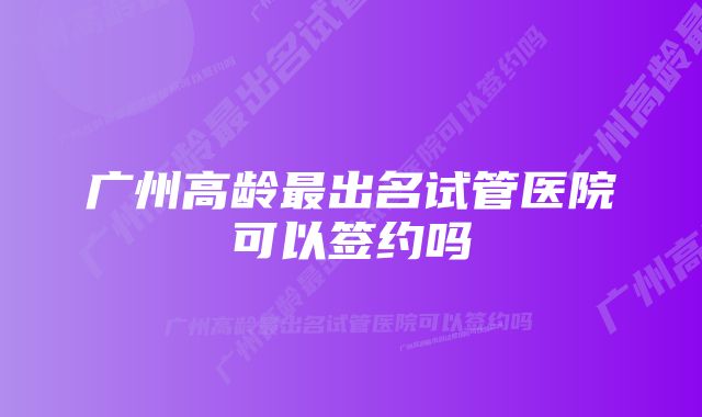 广州高龄最出名试管医院可以签约吗