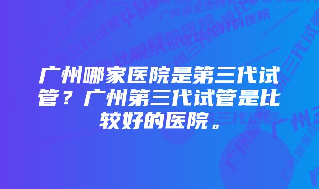 广州哪家医院是第三代试管？广州第三代试管是比较好的医院。