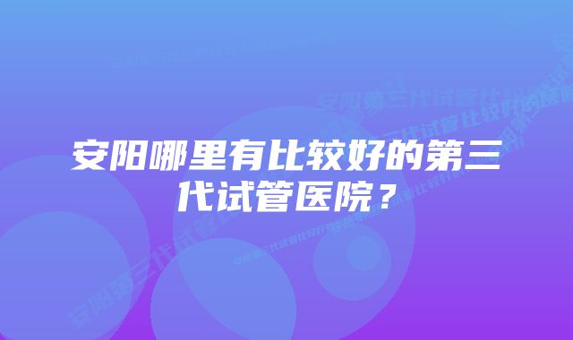 安阳哪里有比较好的第三代试管医院？