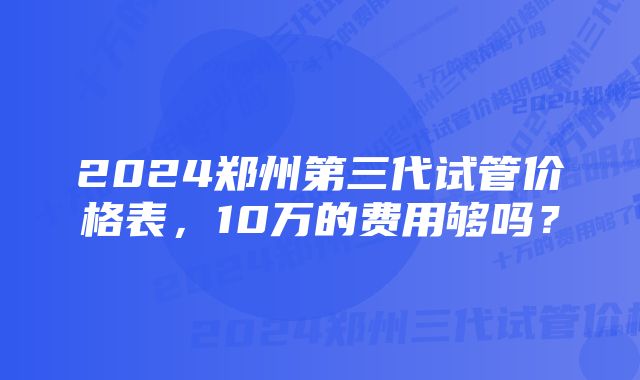 2024郑州第三代试管价格表，10万的费用够吗？