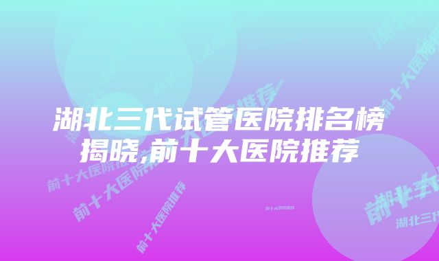 湖北三代试管医院排名榜揭晓,前十大医院推荐