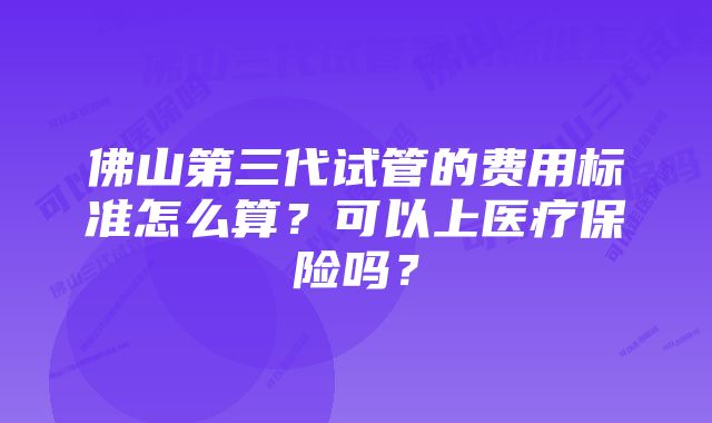 佛山第三代试管的费用标准怎么算？可以上医疗保险吗？