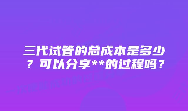 三代试管的总成本是多少？可以分享**的过程吗？