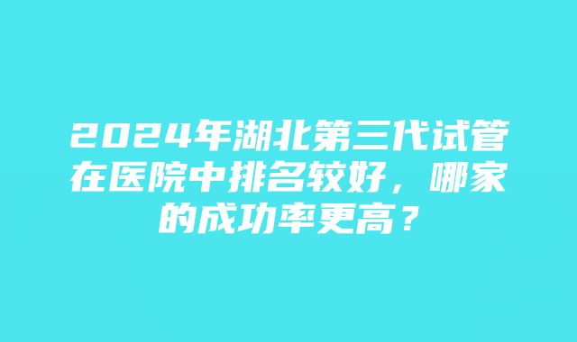 2024年湖北第三代试管在医院中排名较好，哪家的成功率更高？