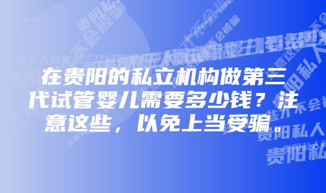 在贵阳的私立机构做第三代试管婴儿需要多少钱？注意这些，以免上当受骗。