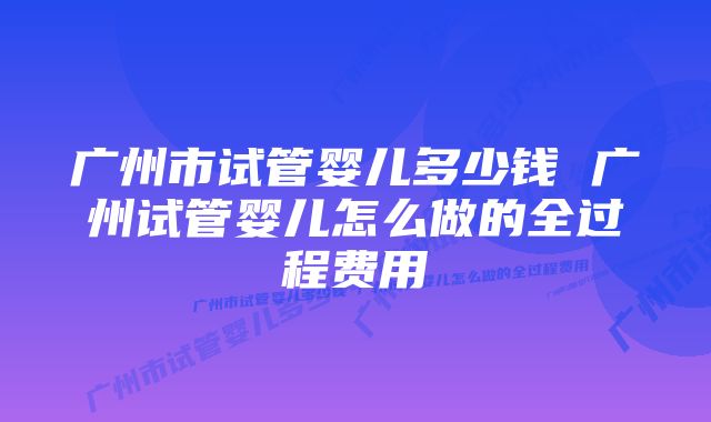 广州市试管婴儿多少钱 广州试管婴儿怎么做的全过程费用