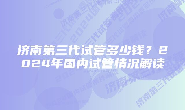 济南第三代试管多少钱？2024年国内试管情况解读